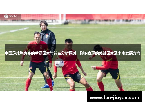 中国足球热身赛的重要因素与综合分析探讨：影响表现的关键因素及未来发展方向